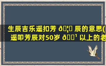 生辰吉乐遥扣芳 🦁 辰的意思(遥叩芳辰对50岁 🌹 以上的老人合适)